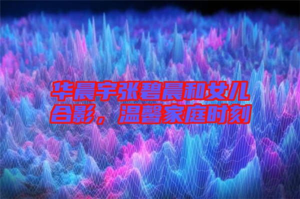 華晨宇張碧晨和女兒合影，溫馨家庭時刻