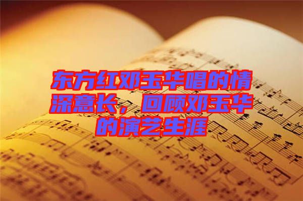 東方紅鄧玉華唱的情深意長，回顧鄧玉華的演藝生涯
