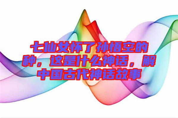 七仙女懷了孫悟空的種，這是什么神話，解中國古代神話故事