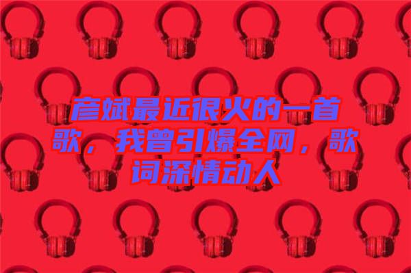 彥斌最近很火的一首歌，我曾引爆全網(wǎng)，歌詞深情動(dòng)人