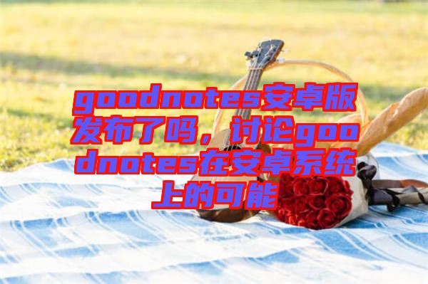 goodnotes安卓版發(fā)布了嗎，討論goodnotes在安卓系統(tǒng)上的可能