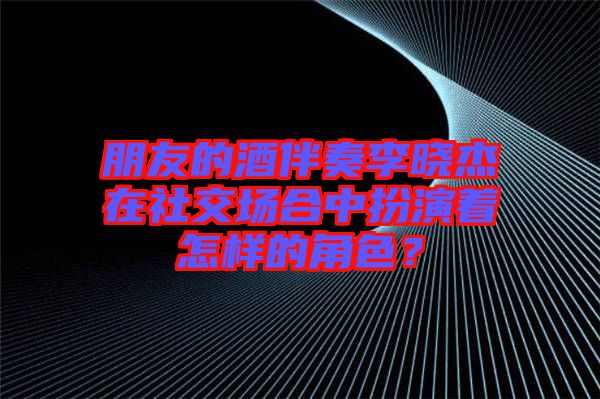 朋友的酒伴奏李曉杰在社交場合中扮演著怎樣的角色？