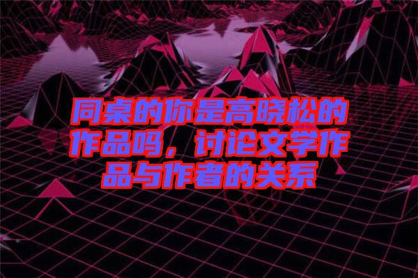 同桌的你是高曉松的作品嗎，討論文學作品與作者的關系