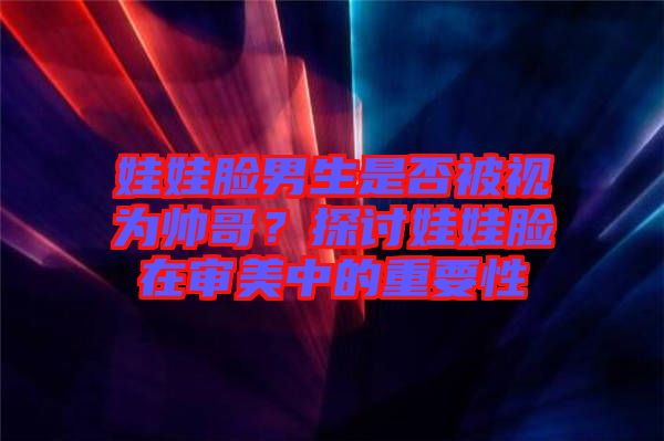 娃娃臉男生是否被視為帥哥？探討娃娃臉在審美中的重要性