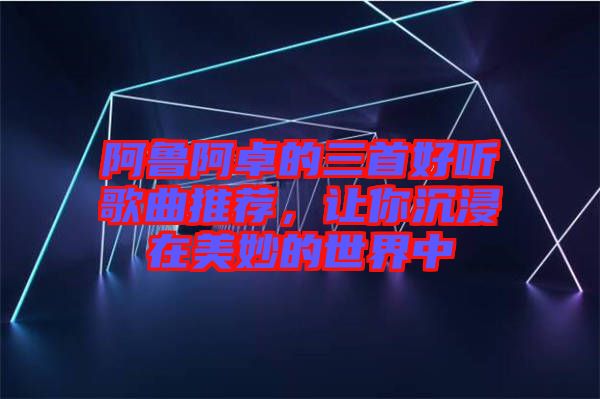阿魯阿卓的三首好聽歌曲推薦，讓你沉浸在美妙的世界中