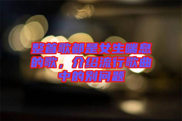 整首歌都是女生喘息的歌，介紹流行歌曲中的別問題