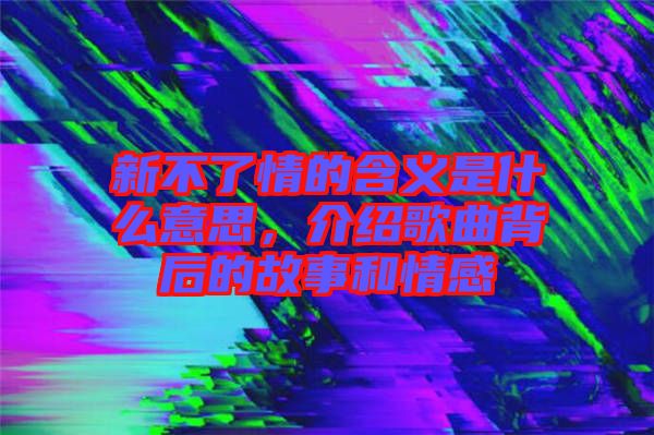 新不了情的含義是什么意思，介紹歌曲背后的故事和情感