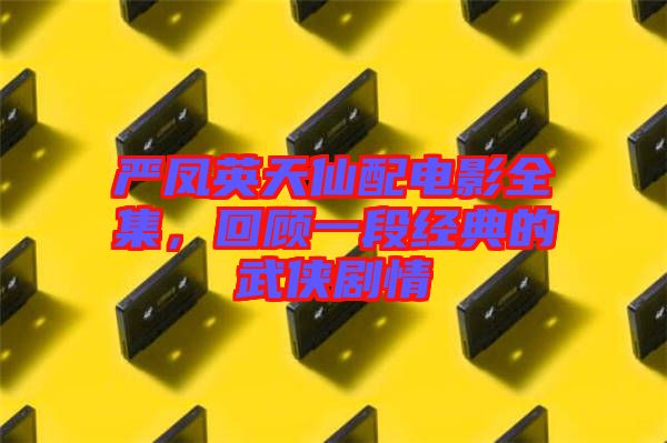 嚴鳳英天仙配電影全集，回顧一段經典的武俠劇情