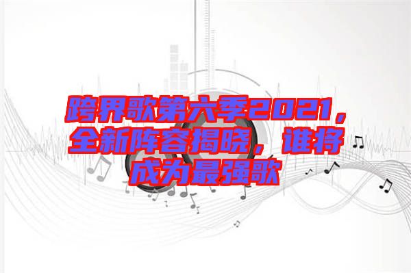 跨界歌第六季2021，全新陣容揭曉，誰將成為最強(qiáng)歌