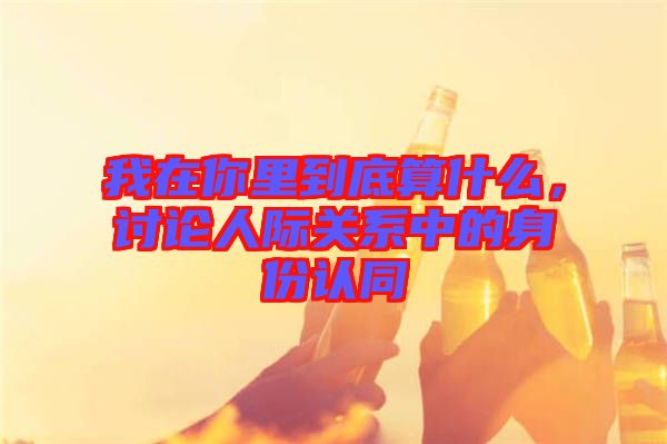 我在你里到底算什么，討論人際關(guān)系中的身份認(rèn)同