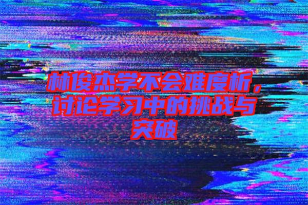 林俊杰學(xué)不會難度析，討論學(xué)習(xí)中的挑戰(zhàn)與突破