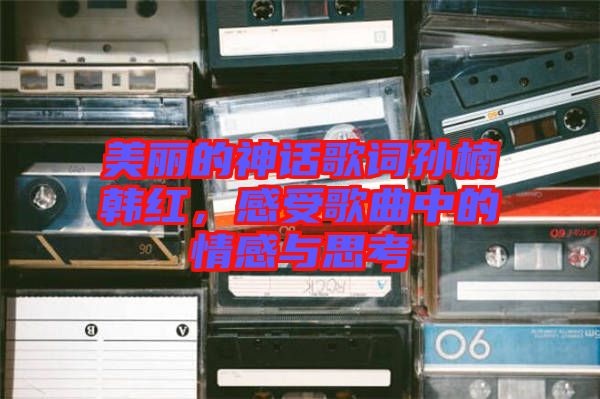 美麗的神話歌詞孫楠韓紅，感受歌曲中的情感與思考