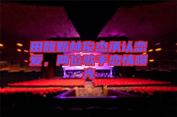 田馥甄林俊杰承認(rèn)戀愛，兩位歌手戀情曝光