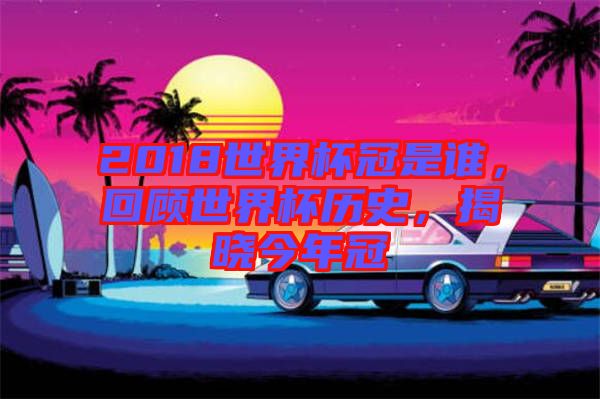 2018世界杯冠是誰，回顧世界杯歷史，揭曉今年冠
