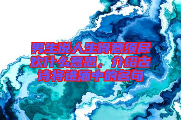 男生說(shuō)人生得意須盡歡什么意思，介紹古詩(shī)將進(jìn)酒中的名句