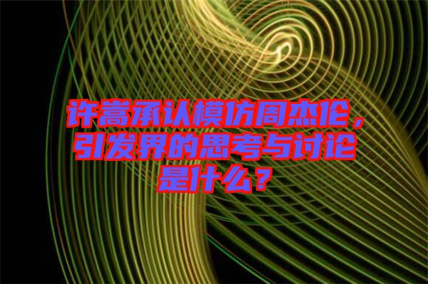 許嵩承認模仿周杰倫，引發(fā)界的思考與討論是什么？