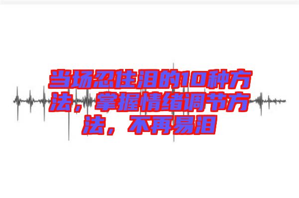 當(dāng)場忍住淚的10種方法，掌握情緒調(diào)節(jié)方法，不再易淚