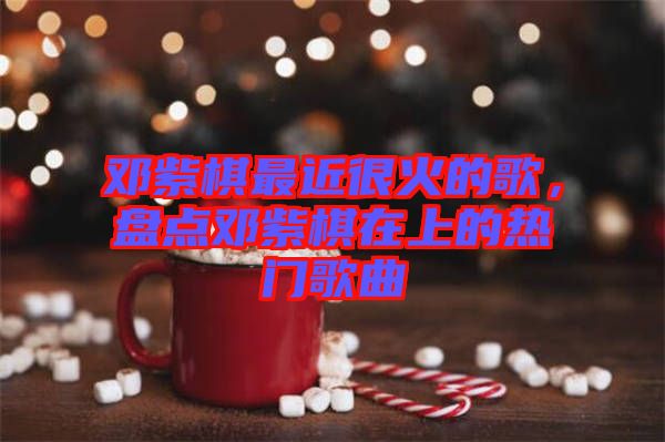 鄧紫棋最近很火的歌，盤點(diǎn)鄧紫棋在上的熱門歌曲
