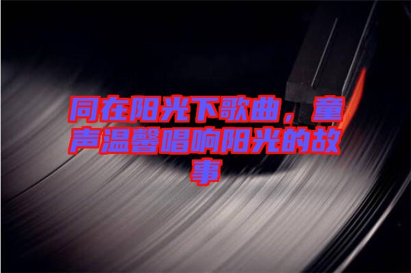 同在陽光下歌曲，童聲溫馨唱響陽光的故事