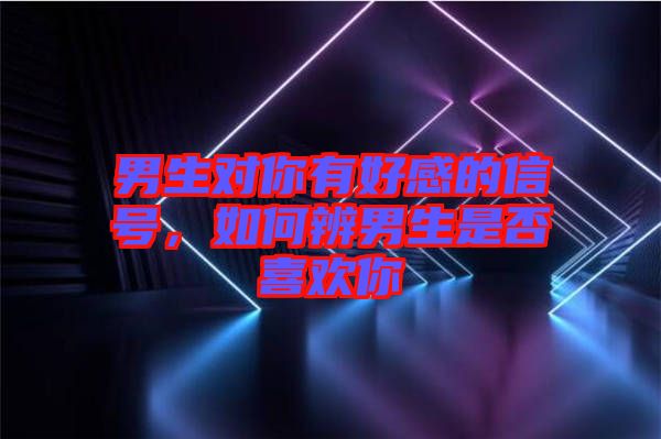 男生對你有好感的信號，如何辨男生是否喜歡你