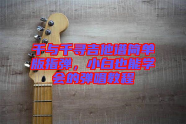 千與千尋吉他譜簡單版指彈，小白也能學(xué)會的彈唱教程