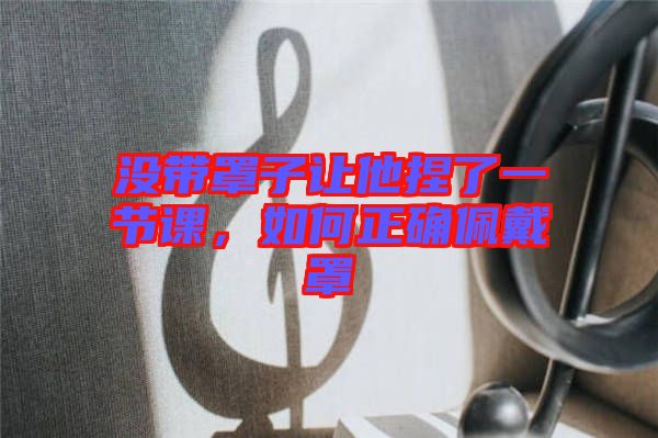 沒帶罩子讓他捏了一節(jié)課，如何正確佩戴罩