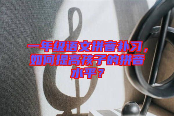 一年級語文拼音補習，如何提高孩子的拼音水平？