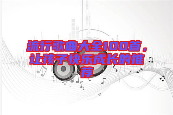 流行歌曲大全100首，讓孩子快樂成長(zhǎng)的推薦