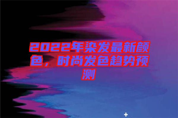 2022年染發(fā)最新顏色，時(shí)尚發(fā)色趨勢(shì)預(yù)測(cè)