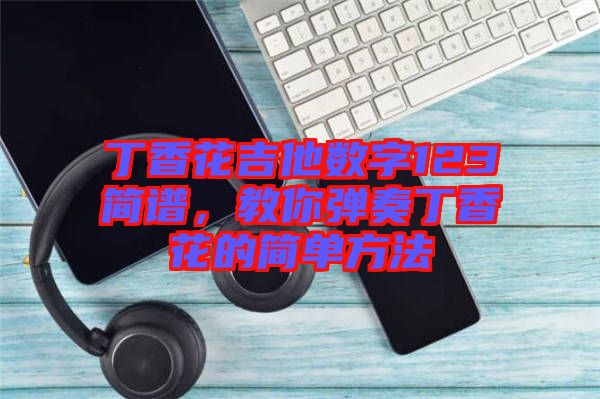 丁香花吉他數(shù)字123簡(jiǎn)譜，教你彈奏丁香花的簡(jiǎn)單方法