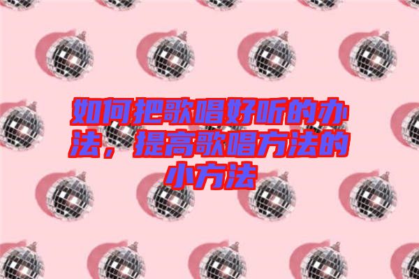 如何把歌唱好聽(tīng)的辦法，提高歌唱方法的小方法