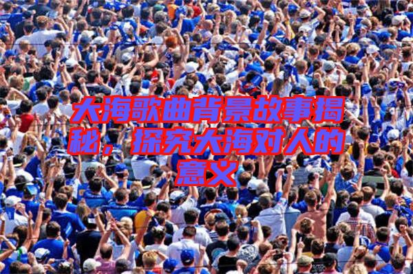大海歌曲背景故事揭秘，探究大海對(duì)人的意義