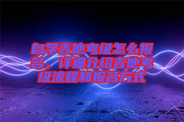 自學(xué)吉他考級(jí)怎么報(bào)名，詳細(xì)介紹吉他考級(jí)流程和報(bào)名方式