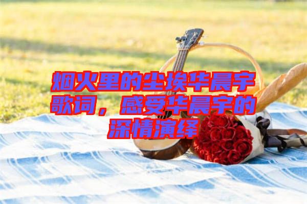 煙火里的塵埃華晨宇歌詞，感受華晨宇的深情演繹