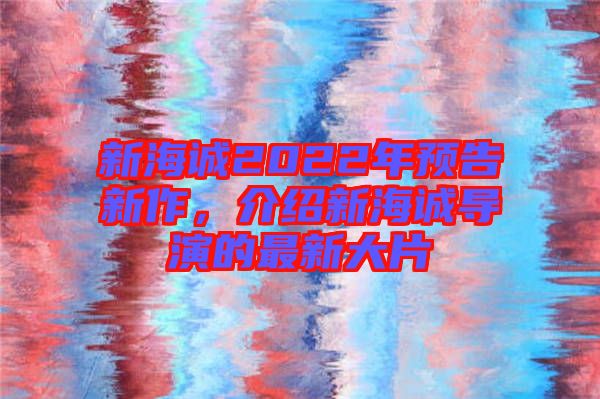 新海誠2022年預(yù)告新作，介紹新海誠導(dǎo)演的最新大片