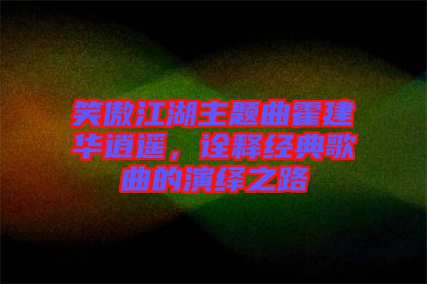 笑傲江湖主題曲霍建華逍遙，詮釋經(jīng)典歌曲的演繹之路