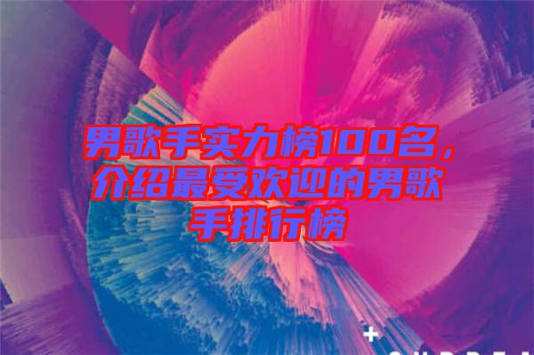 男歌手實力榜100名，介紹最受歡迎的男歌手排行榜