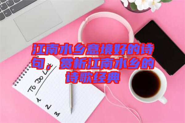 江南水鄉(xiāng)意境好的詩句，賞析江南水鄉(xiāng)的詩歌經(jīng)典