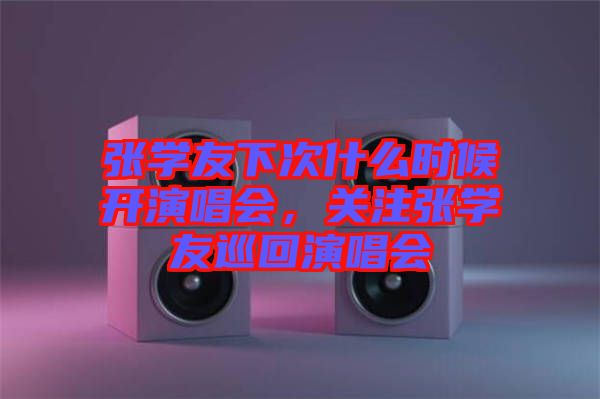 張學(xué)友下次什么時(shí)候開演唱會(huì)，關(guān)注張學(xué)友巡回演唱會(huì)