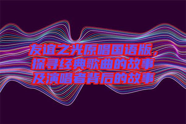友誼之光原唱國(guó)語(yǔ)版，探尋經(jīng)典歌曲的故事及演唱者背后的故事