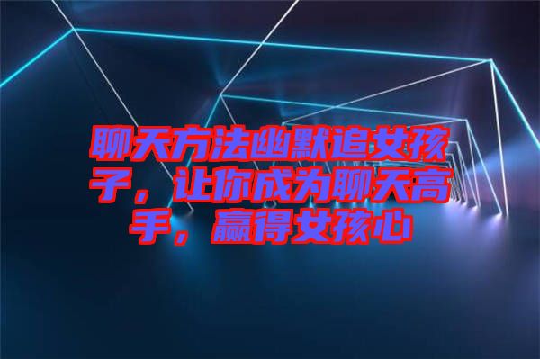 聊天方法幽默追女孩子，讓你成為聊天高手，贏得女孩心