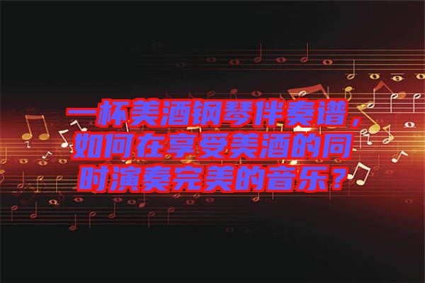 一杯美酒鋼琴伴奏譜，如何在享受美酒的同時演奏完美的音樂？