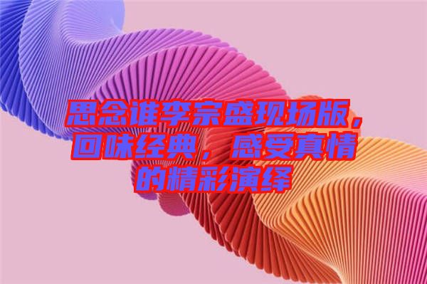 思念誰(shuí)李宗盛現(xiàn)場(chǎng)版，回味經(jīng)典，感受真情的精彩演繹
