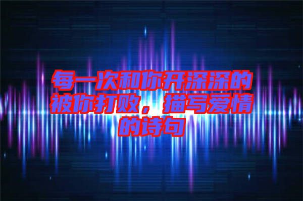 每一次和你開深深的被你打敗，描寫愛情的詩(shī)句