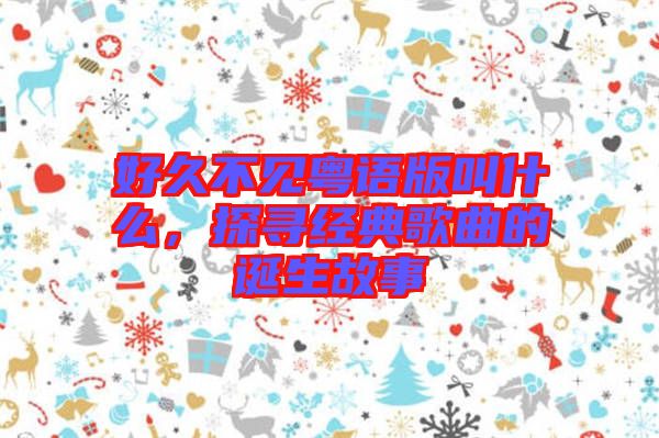好久不見粵語版叫什么，探尋經(jīng)典歌曲的誕生故事