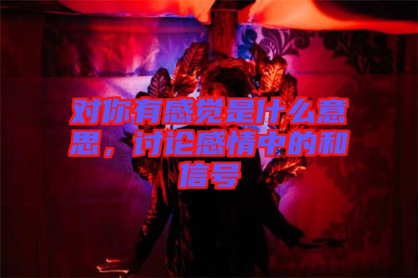 對(duì)你有感覺是什么意思，討論感情中的和信號(hào)