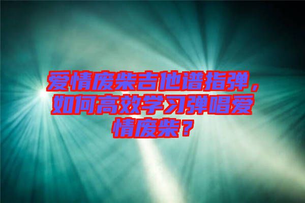 愛(ài)情廢柴吉他譜指彈，如何高效學(xué)習(xí)彈唱愛(ài)情廢柴？