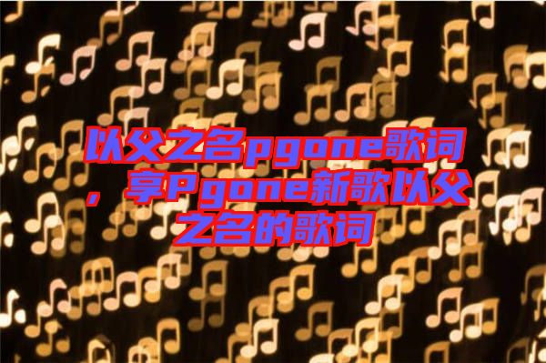 以父之名pgone歌詞，享Pgone新歌以父之名的歌詞