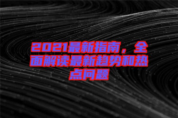 2021最新指南，全面解讀最新趨勢(shì)和熱點(diǎn)問題