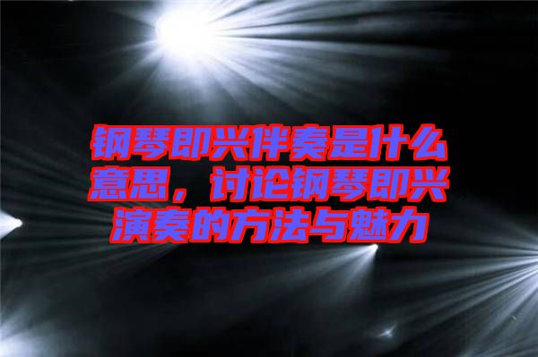 鋼琴即興伴奏是什么意思，討論鋼琴即興演奏的方法與魅力